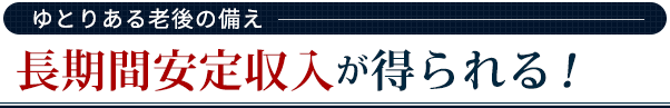 【ゆとりある老後の備え】長期間安定収入が得られる！