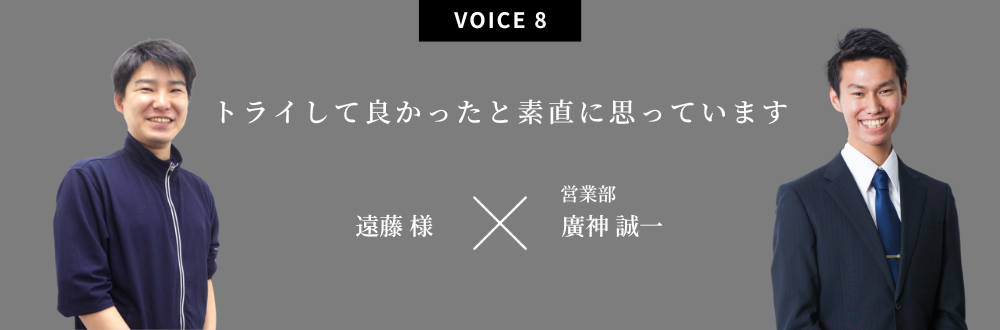 トライして良かったと素直に思っています 遠藤 様×営業部：廣神 誠一